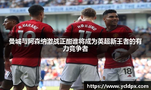 曼城与阿森纳激战正酣谁将成为英超新王者的有力竞争者